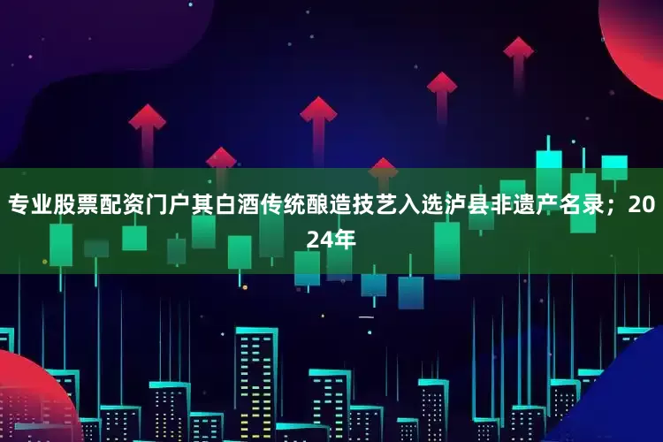 专业股票配资门户其白酒传统酿造技艺入选泸县非遗产名录；2024年