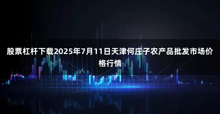 股票杠杆下载2025年7月11日天津何庄子农产品批发市场价格行情
