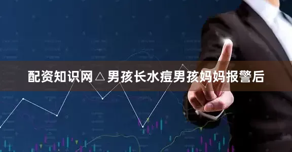 配资知识网△男孩长水痘男孩妈妈报警后