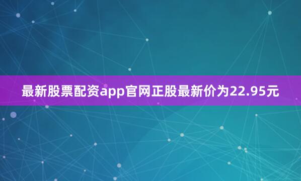 最新股票配资app官网正股最新价为22.95元