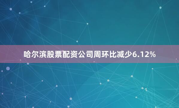 哈尔滨股票配资公司周环比减少6.12%