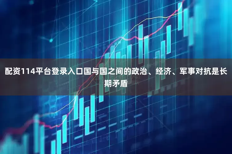 配资114平台登录入口国与国之间的政治、经济、军事对抗是长期矛盾