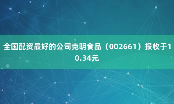 全国配资最好的公司克明食品（002661）报收于10.34元