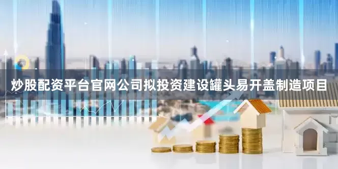 炒股配资平台官网公司拟投资建设罐头易开盖制造项目