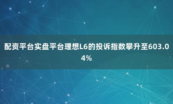配资平台实盘平台理想L6的投诉指数攀升至603.04%