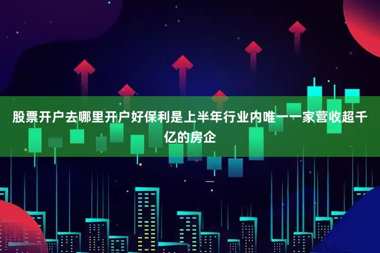 股票开户去哪里开户好保利是上半年行业内唯一一家营收超千亿的房企