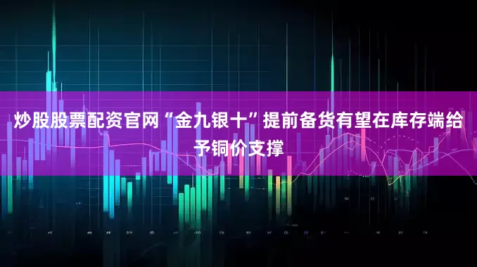 炒股股票配资官网“金九银十”提前备货有望在库存端给予铜价支撑