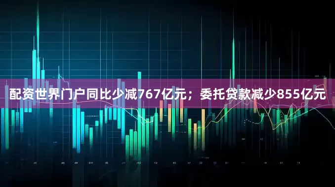 配资世界门户同比少减767亿元；委托贷款减少855亿元