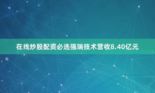 在线炒股配资必选强瑞技术营收8.40亿元